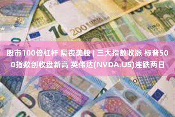 股市100倍杠杆 隔夜美股 | 三大指数收涨 标普500指数创收盘新高 英伟达(NVDA.US)连跌两日