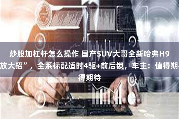 炒股加杠杆怎么操作 国产SUV大哥全新哈弗H9“放大招”，全系标配适时4驱+前后锁，车主：值得期待