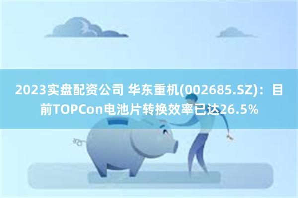 2023实盘配资公司 华东重机(002685.SZ)：目前TOPCon电池片转换效率已达26.5%