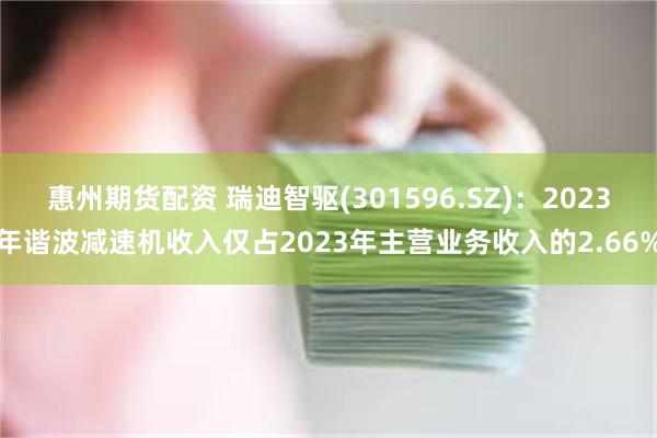 惠州期货配资 瑞迪智驱(301596.SZ)：2023年谐波减速机收入仅占2023年主营业务收入的2.66%