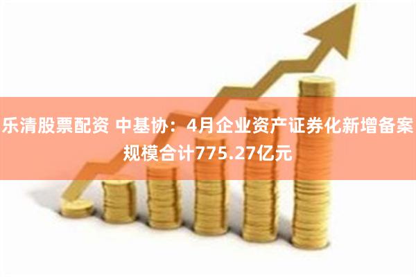 乐清股票配资 中基协：4月企业资产证券化新增备案规模合计775.27亿元