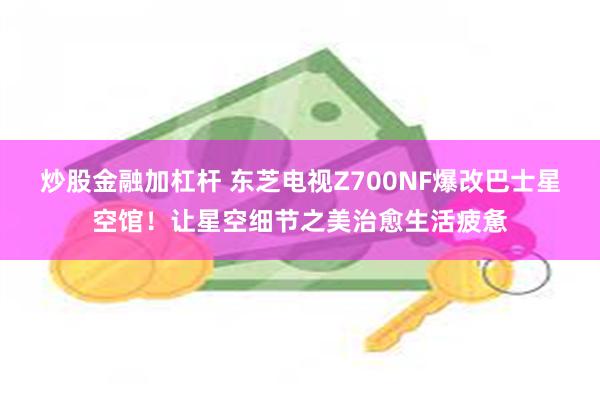 炒股金融加杠杆 东芝电视Z700NF爆改巴士星空馆！让星空细节之美治愈生活疲惫