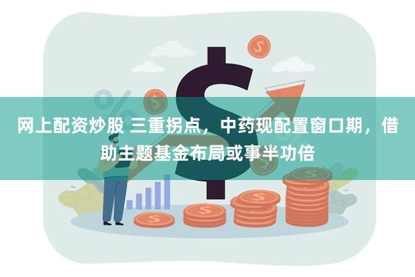 网上配资炒股 三重拐点，中药现配置窗口期，借助主题基金布局或事半功倍