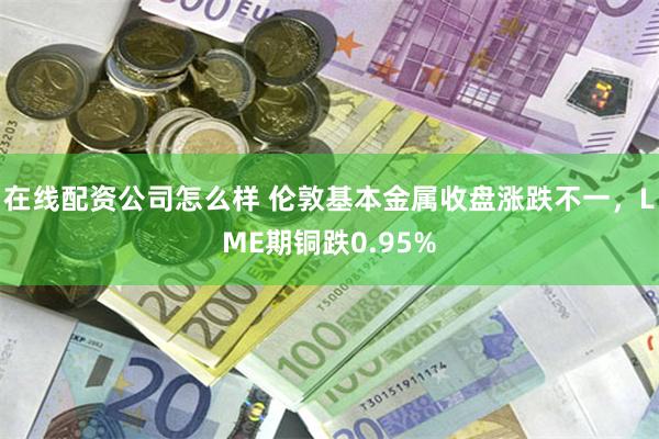 在线配资公司怎么样 伦敦基本金属收盘涨跌不一，LME期铜跌0.95%