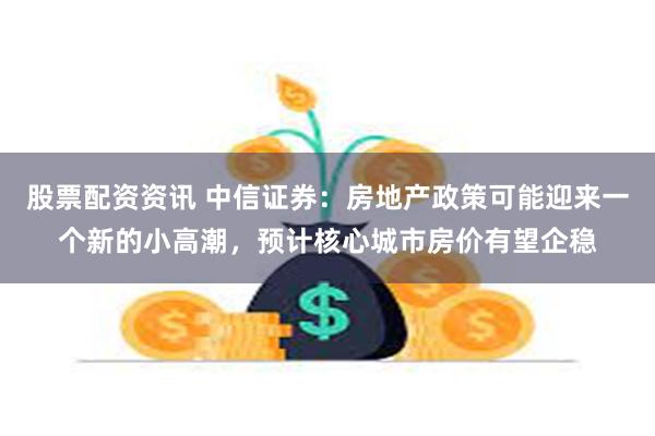 股票配资资讯 中信证券：房地产政策可能迎来一个新的小高潮，预计核心城市房价有望企稳