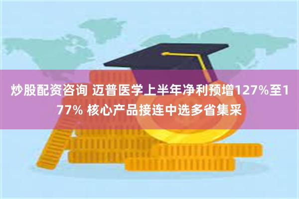 炒股配资咨询 迈普医学上半年净利预增127%至177% 核心产品接连中选多省集采