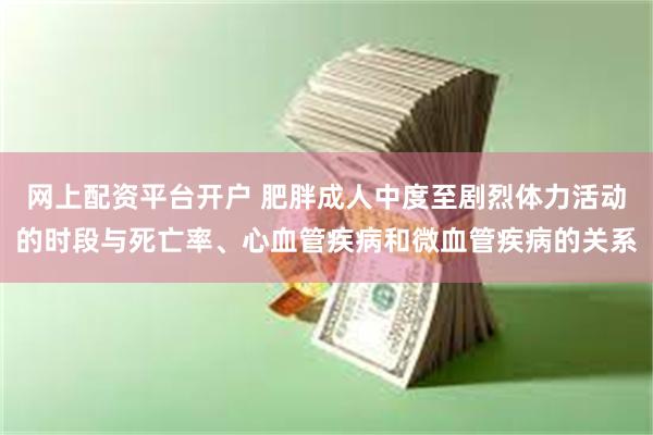 网上配资平台开户 肥胖成人中度至剧烈体力活动的时段与死亡率、心血管疾病和微血管疾病的关系