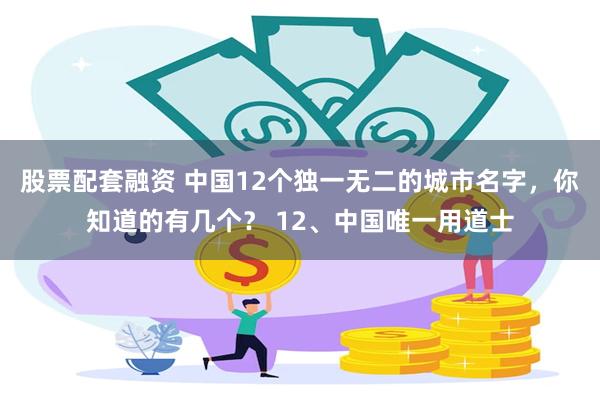 股票配套融资 中国12个独一无二的城市名字，你知道的有几个？ 12、中国唯一用道士