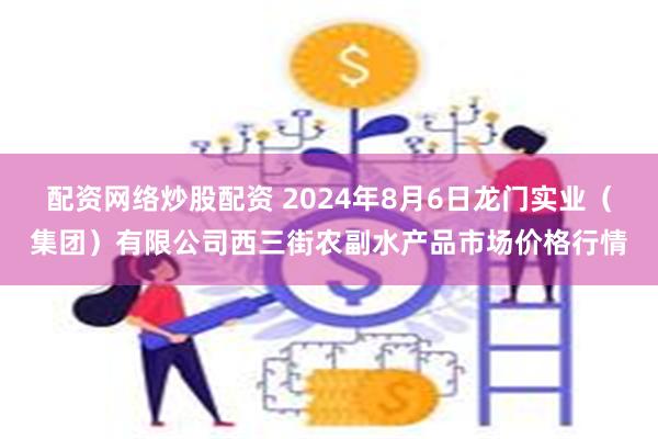 配资网络炒股配资 2024年8月6日龙门实业（集团）有限公司西三街农副水产品市场价格行情