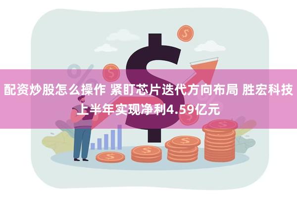 配资炒股怎么操作 紧盯芯片迭代方向布局 胜宏科技上半年实现净利4.59亿元