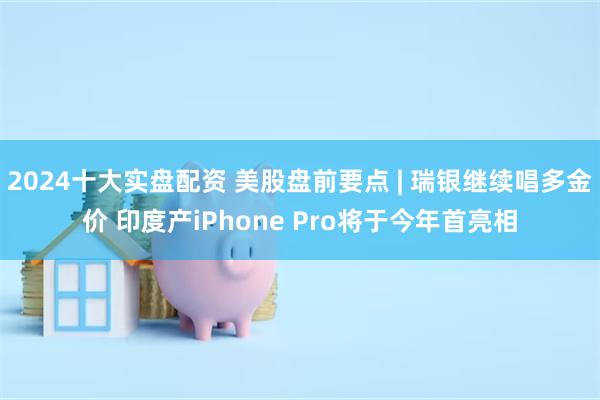 2024十大实盘配资 美股盘前要点 | 瑞银继续唱多金价 印度产iPhone Pro将于今年首亮相