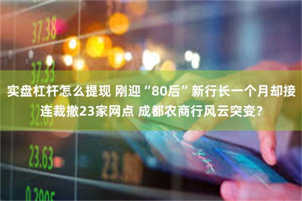 实盘杠杆怎么提现 刚迎“80后”新行长一个月却接连裁撤23家网点 成都农商行风云突变？