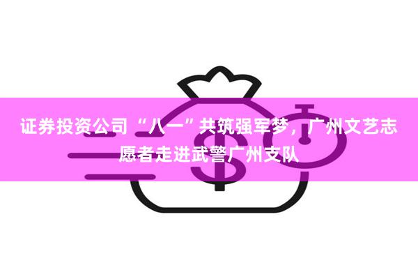 证券投资公司 “八一”共筑强军梦，广州文艺志愿者走进武警广州支队