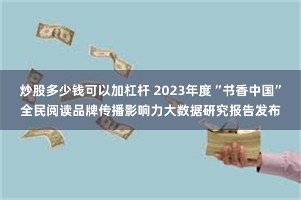 炒股多少钱可以加杠杆 2023年度“书香中国”全民阅读品牌传播影响力大数据研究报告发布