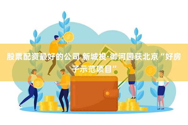 股票配资最好的公司 新城投·御河园获北京“好房子示范项目”