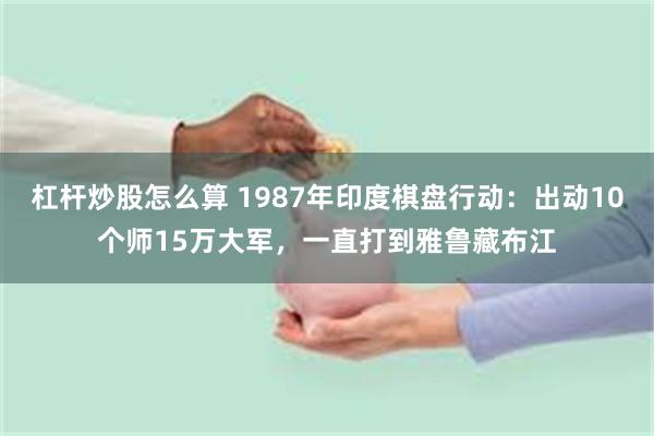 杠杆炒股怎么算 1987年印度棋盘行动：出动10个师15万大军，一直打到雅鲁藏布江