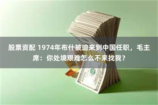 股票资配 1974年布什被迫来到中国任职，毛主席：你处境艰难怎么不来找我？