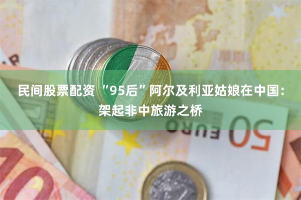 民间股票配资 “95后”阿尔及利亚姑娘在中国：架起非中旅游之桥