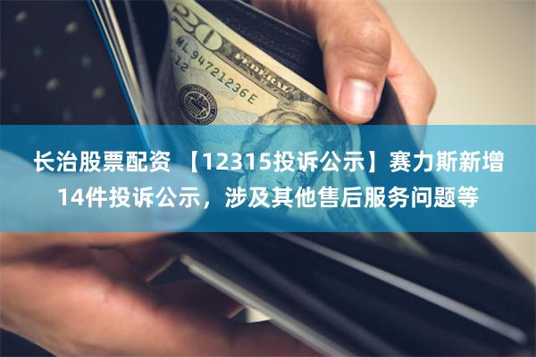 长治股票配资 【12315投诉公示】赛力斯新增14件投诉公示，涉及其他售后服务问题等