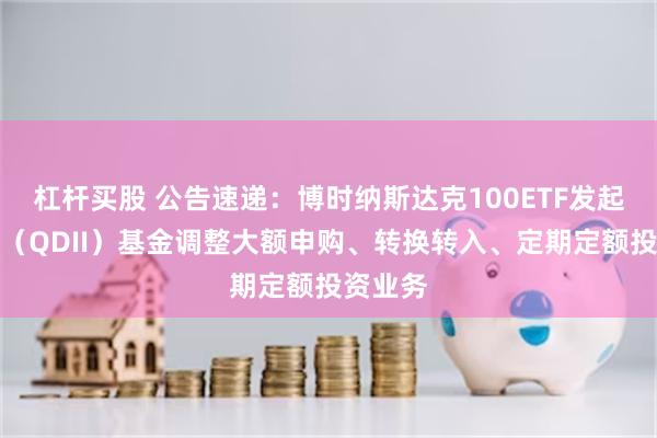 杠杆买股 公告速递：博时纳斯达克100ETF发起式联接（QDII）基金调整大额申购、转换转入、定期定额投资业务