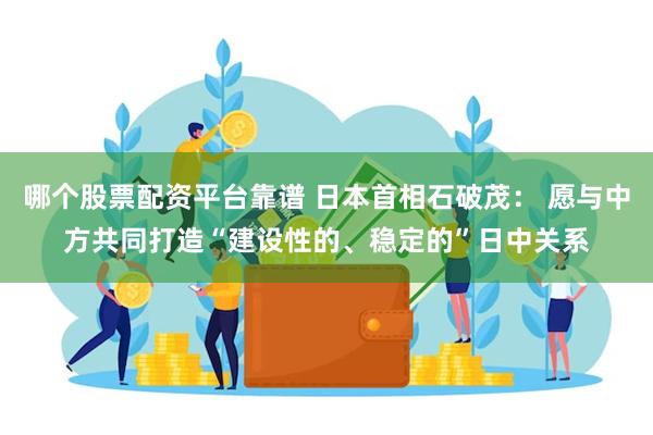 哪个股票配资平台靠谱 日本首相石破茂： 愿与中方共同打造“建设性的、稳定的”日中关系