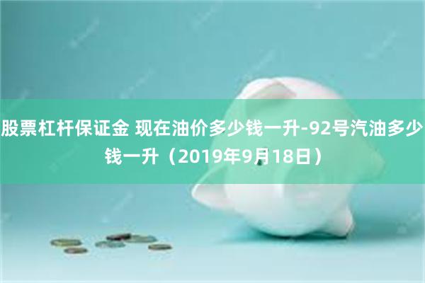 股票杠杆保证金 现在油价多少钱一升-92号汽油多少钱一升（2019年9月18日）