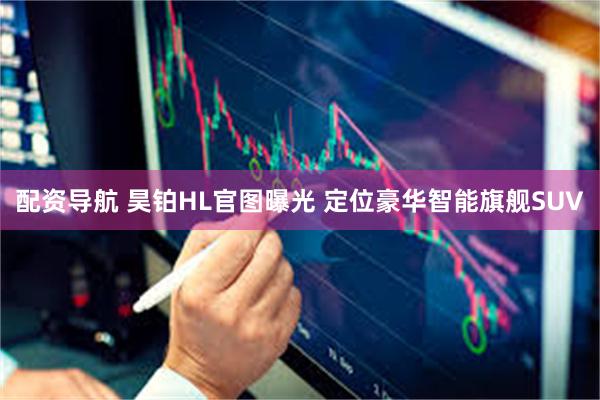 配资导航 昊铂HL官图曝光 定位豪华智能旗舰SUV