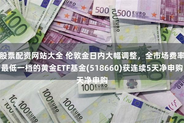 股票配资网站大全 伦敦金日内大幅调整，全市场费率最低一档的黄金ETF基金(518660)获连续5天净申购