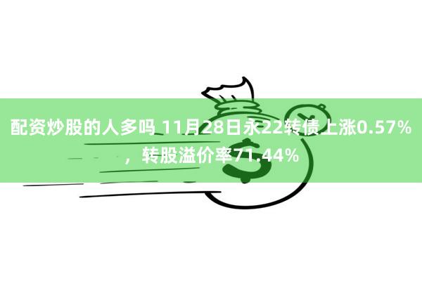 配资炒股的人多吗 11月28日永22转债上涨0.57%，转股溢价率71.44%