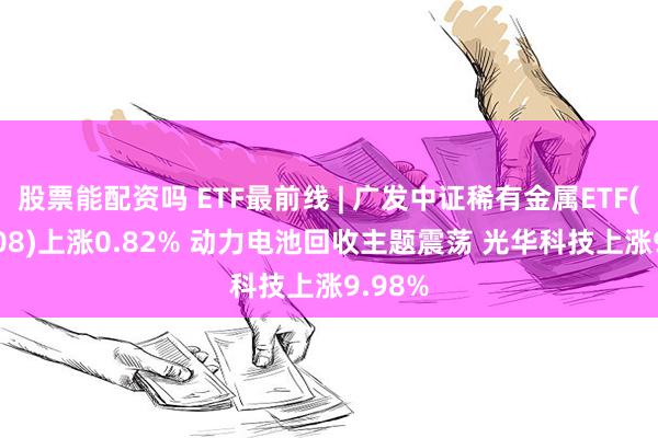 股票能配资吗 ETF最前线 | 广发中证稀有金属ETF(159608)上涨0.82% 动力电池回收主题震荡 光华科技上涨9.98%