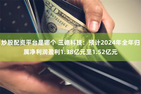 炒股配资平台是哪个 三德科技：预计2024年全年归属净利润盈利1.38亿元至1.52亿元