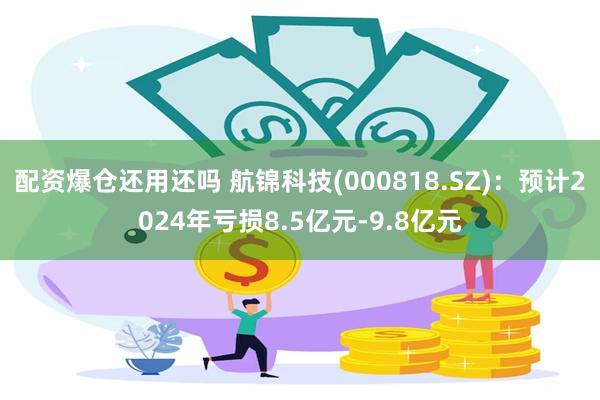 配资爆仓还用还吗 航锦科技(000818.SZ)：预计2024年亏损8.5亿元-9.8亿元