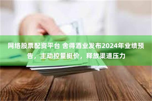 网络股票配资平台 舍得酒业发布2024年业绩预告，主动控量挺价，释放渠道压力