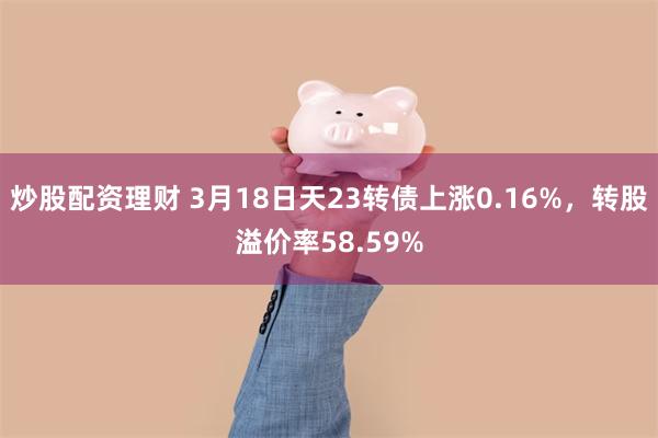 炒股配资理财 3月18日天23转债上涨0.16%，转股溢价率58.59%